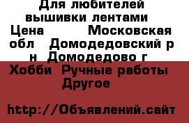 Для любителей вышивки лентами › Цена ­ 600 - Московская обл., Домодедовский р-н, Домодедово г. Хобби. Ручные работы » Другое   